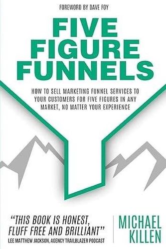 Five Figure Funnels: How To Sell Marketing Funnel Services To Your Customers For Five Figures In Any Market, No Matter Your Experience